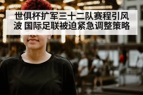 世俱杯扩军三十二队赛程引风波 国际足联被迫紧急调整策略