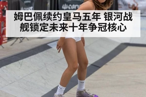 姆巴佩续约皇马五年 银河战舰锁定未来十年争冠核心
