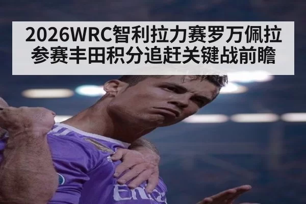 2026WRC智利拉力赛罗万佩拉参赛丰田积分追赶关键战前瞻